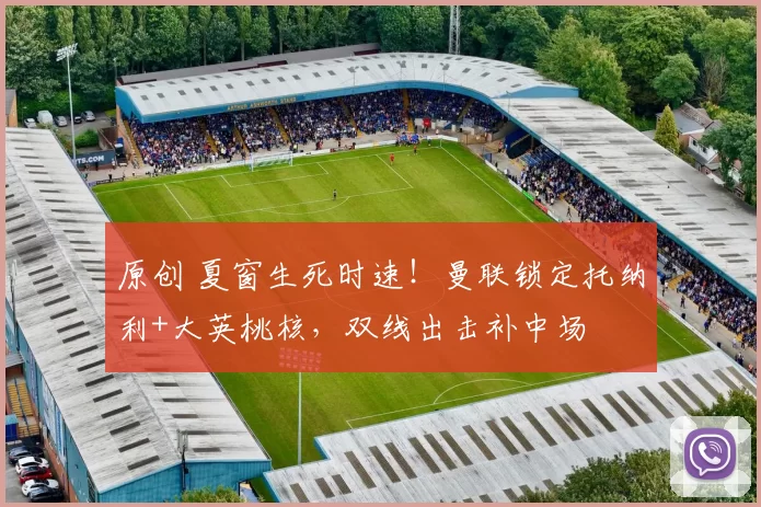 原创 夏窗生死时速！曼联锁定托纳利+大英桃核，双线出击补中场