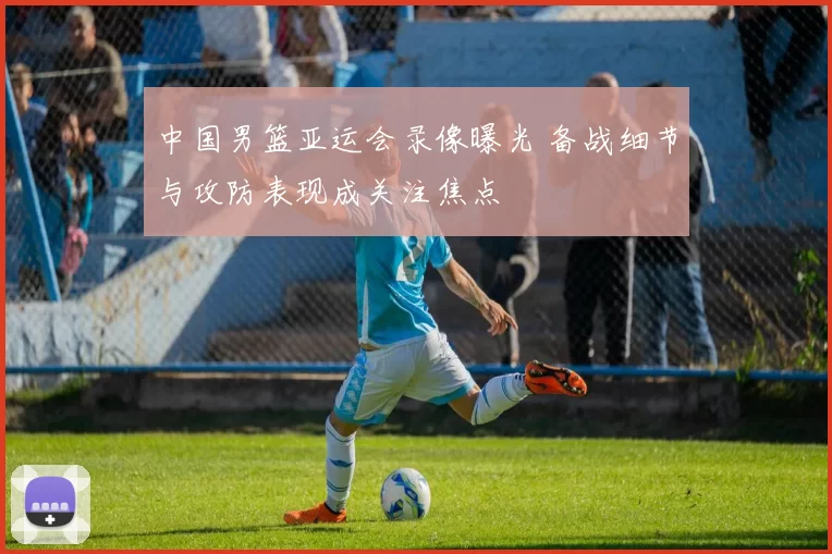 中国男篮亚运会录像曝光 备战细节与攻防表现成关注焦点