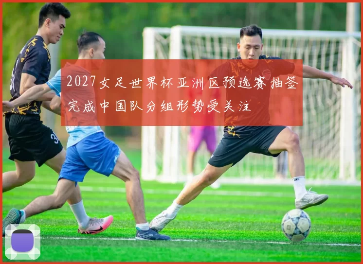 2027女足世界杯亚洲区预选赛抽签完成中国队分组形势受关注