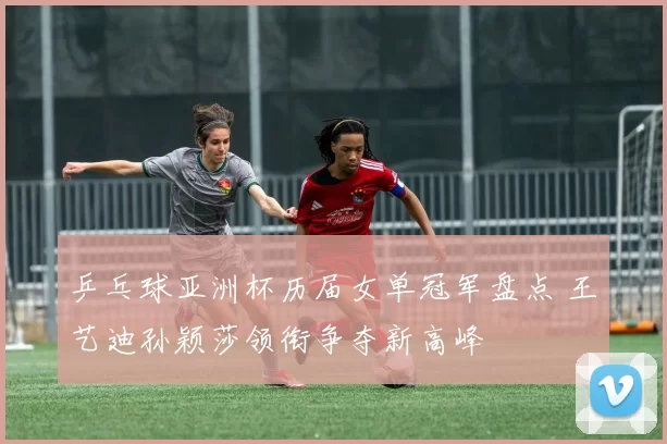 乒乓球亚洲杯历届女单冠军盘点 王艺迪孙颖莎领衔争夺新高峰