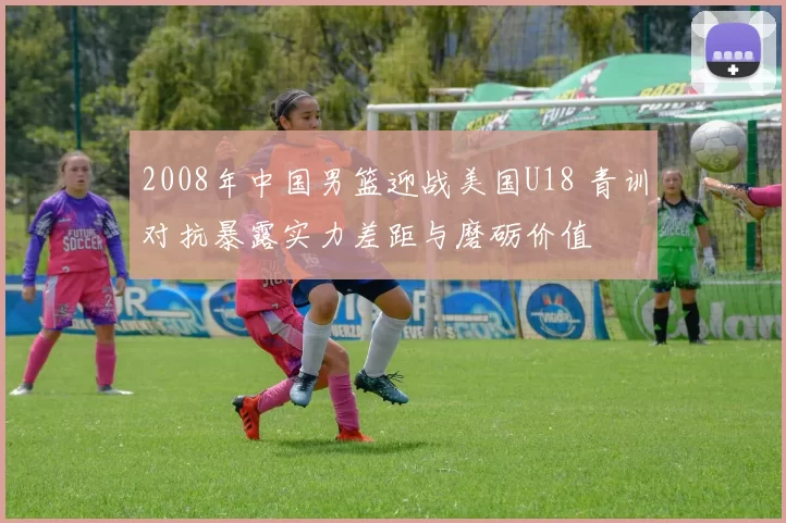 2008年中国男篮迎战美国U18 青训对抗暴露实力差距与磨砺价值