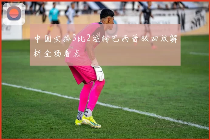 中国女排3比2逆转巴西晋级回放解析全场看点