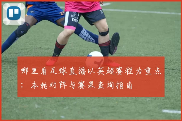 哪里看足球直播以英超赛程为重点：本轮对阵与赛果查询指南
