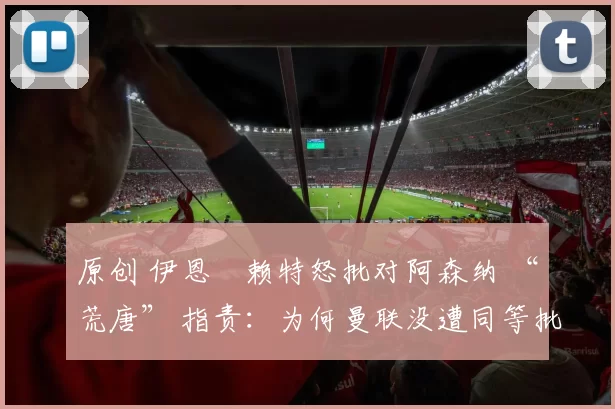 原创 伊恩・赖特怒批对阿森纳 “荒唐” 指责：为何曼联没遭同等批评？太可笑了