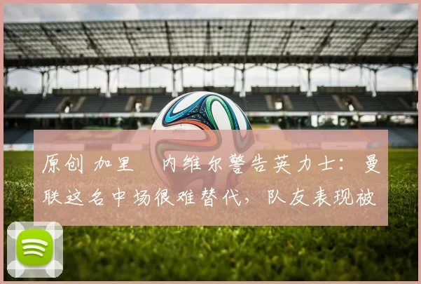 原创 加里・内维尔警告英力士：曼联这名中场很难替代，队友表现被赞 “离谱”