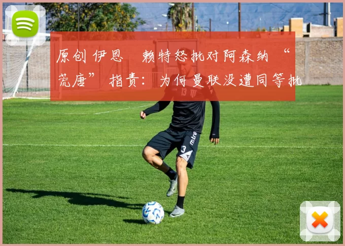 原创 伊恩・赖特怒批对阿森纳 “荒唐” 指责：为何曼联没遭同等批评？太可笑了