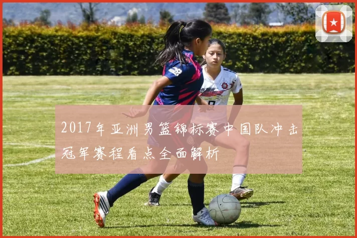 2017年亚洲男篮锦标赛中国队冲击冠军赛程看点全面解析