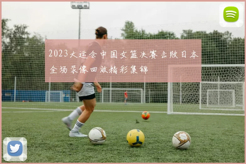 2023大运会中国女篮决赛击败日本全场录像回放精彩集锦