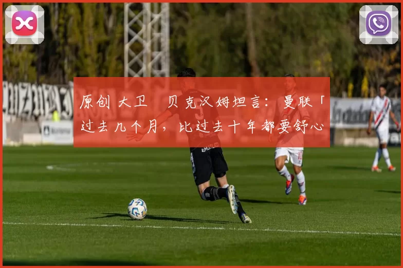 原创 大卫・贝克汉姆坦言：曼联「过去几个月，比过去十年都要舒心」
