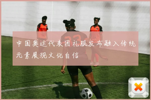 中国奥运代表团礼服发布融入传统元素展现文化自信