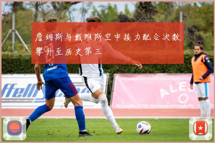 詹姆斯与戴维斯空中接力配合次数攀升至历史第三