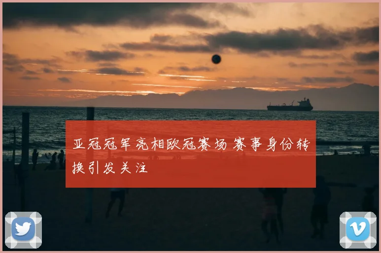 亚冠冠军亮相欧冠赛场 赛事身份转换引发关注
