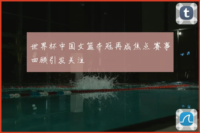 世界杯中国女篮夺冠再成焦点 赛事回顾引发关注