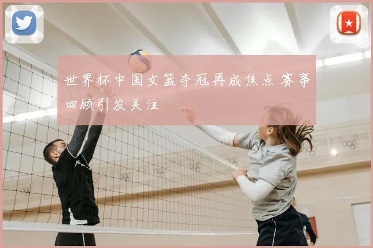 世界杯中国女篮夺冠再成焦点 赛事回顾引发关注