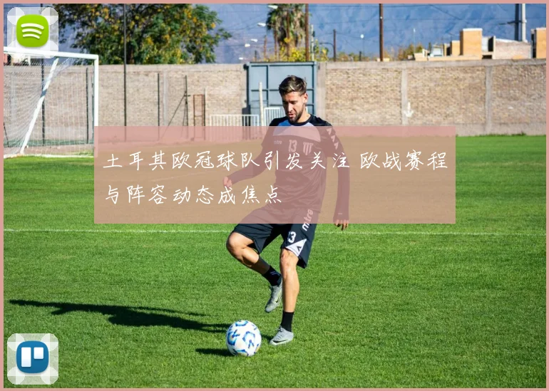 土耳其欧冠球队引发关注 欧战赛程与阵容动态成焦点