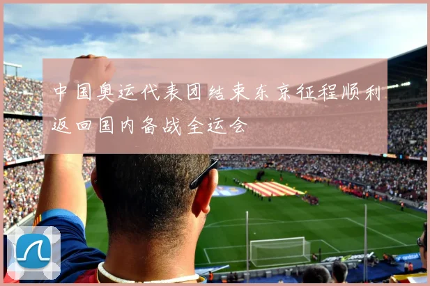 中国奥运代表团结束东京征程顺利返回国内备战全运会