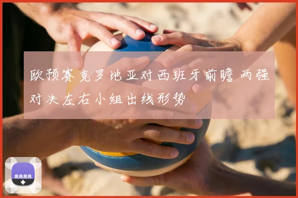 欧预赛克罗地亚对西班牙前瞻 两强对决左右小组出线形势