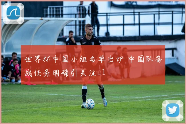 世界杯中国小组名单出炉 中国队备战任务明确引关注_1