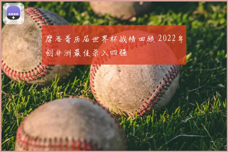摩洛哥历届世界杯战绩回顾 2022年创非洲最佳杀入四强